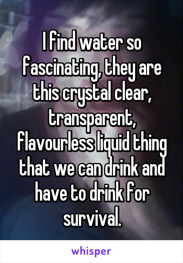 I find water so fascinating, they are this crystal clear, transparent, flavourless liquid thing that we can drink and have to drink for survival.