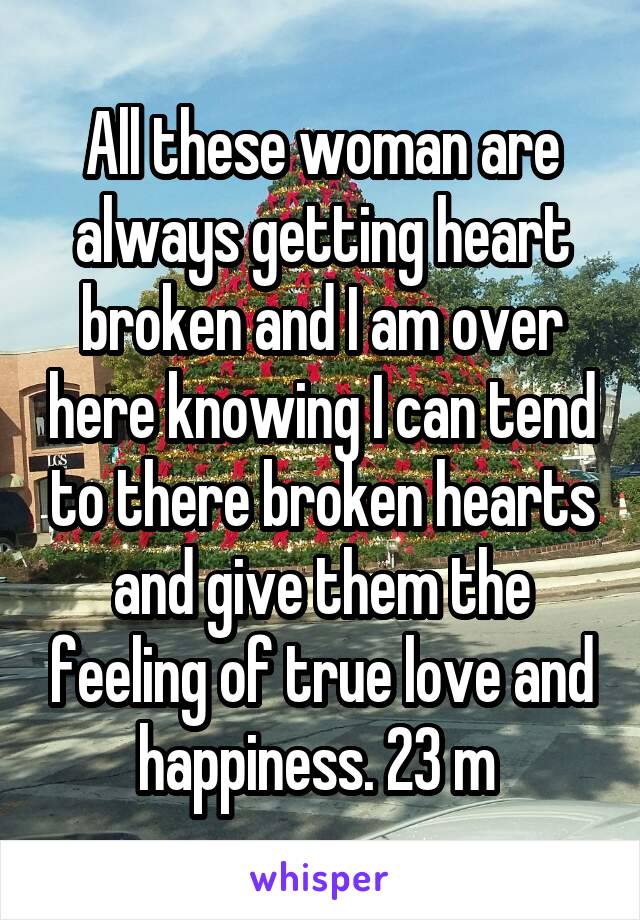 All these woman are always getting heart broken and I am over here knowing I can tend to there broken hearts and give them the feeling of true love and happiness. 23 m 