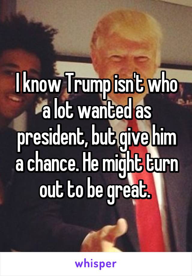 I know Trump isn't who a lot wanted as president, but give him a chance. He might turn out to be great. 