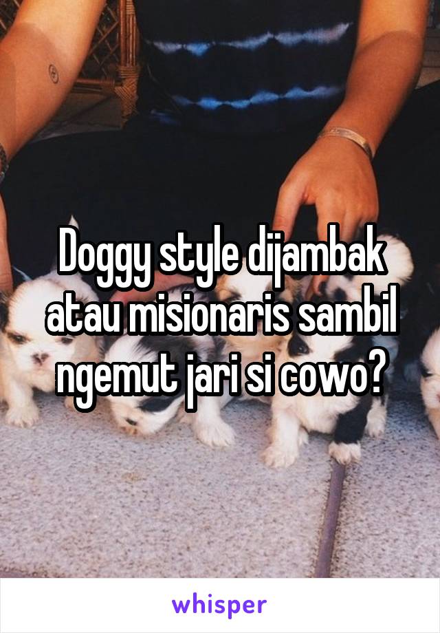 Doggy style dijambak atau misionaris sambil ngemut jari si cowo?