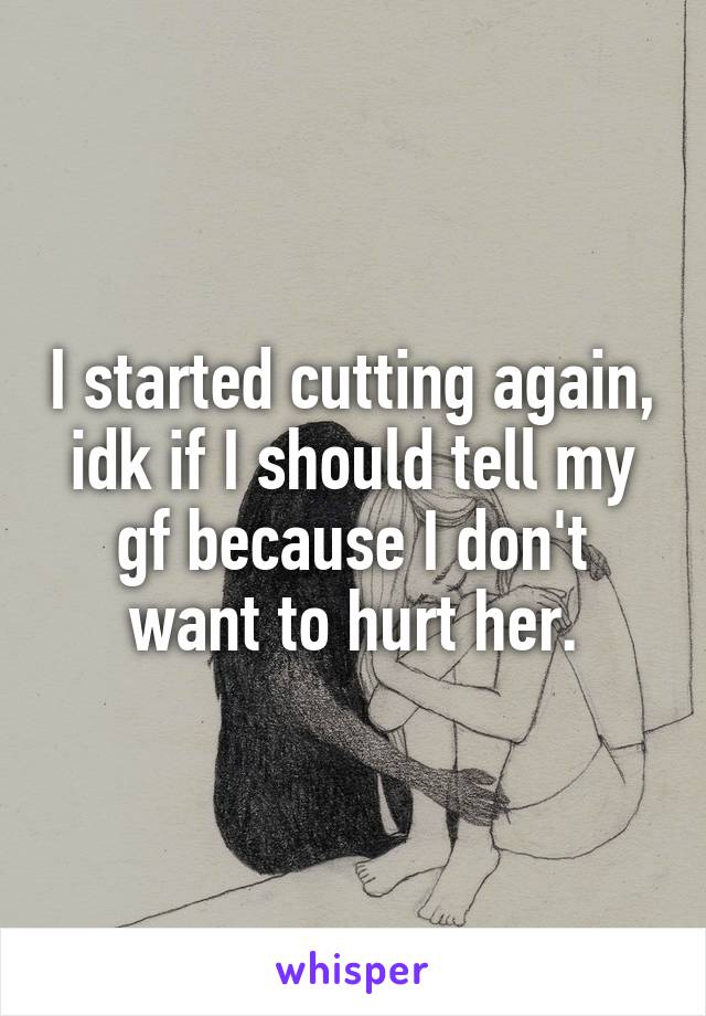 I started cutting again, idk if I should tell my gf because I don't want to hurt her.