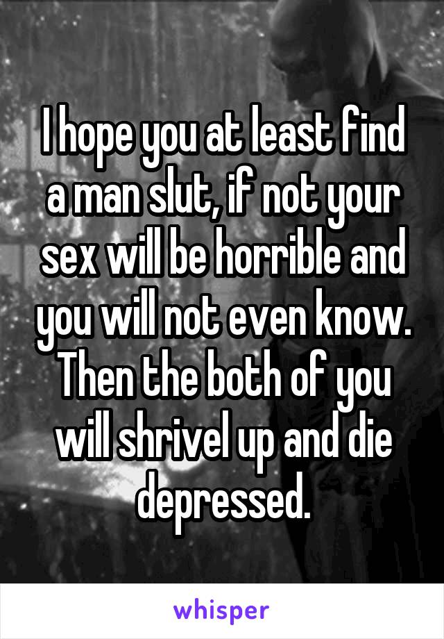 I hope you at least find a man slut, if not your sex will be horrible and you will not even know. Then the both of you will shrivel up and die depressed.