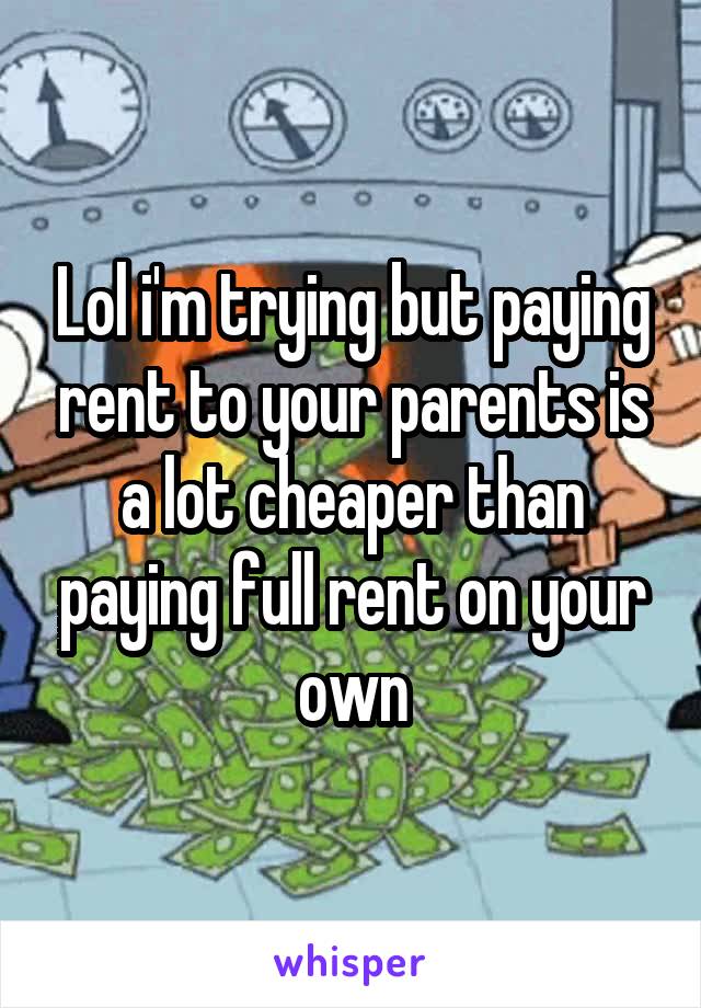 Lol i'm trying but paying rent to your parents is a lot cheaper than paying full rent on your own