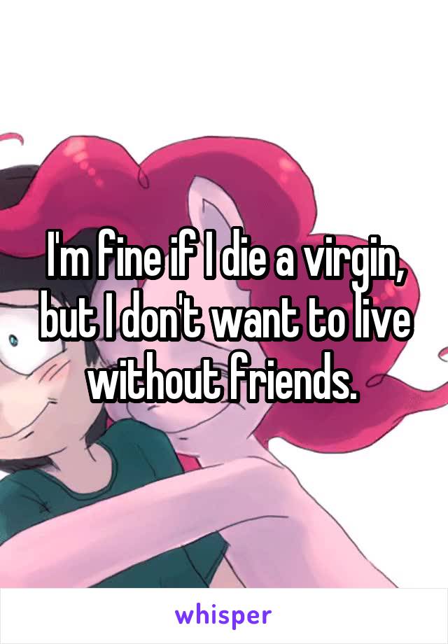 I'm fine if I die a virgin, but I don't want to live without friends. 