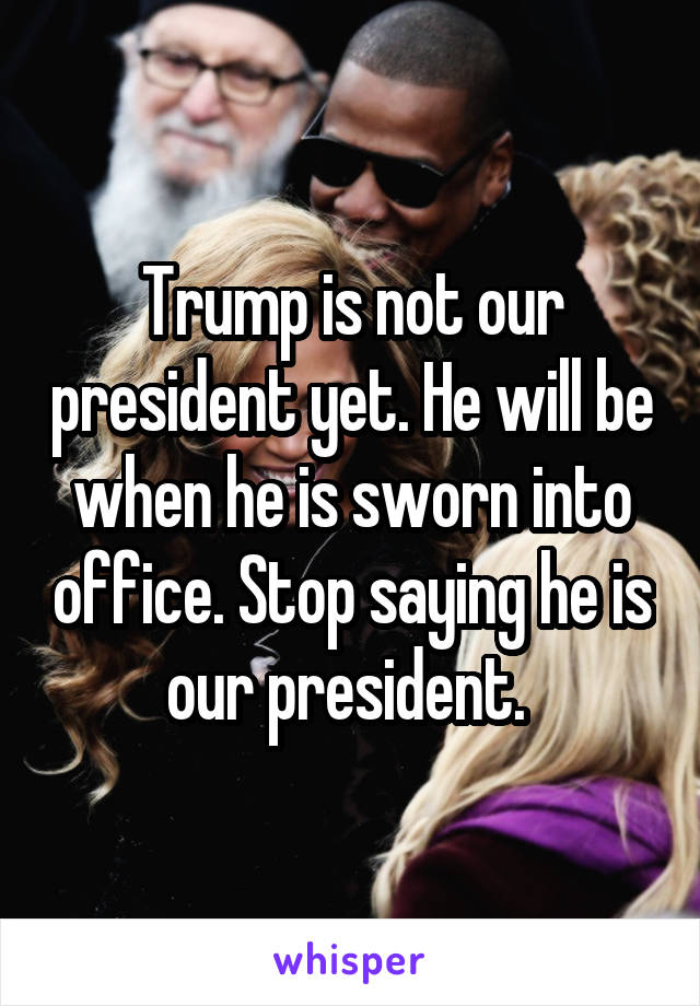 Trump is not our president yet. He will be when he is sworn into office. Stop saying he is our president. 