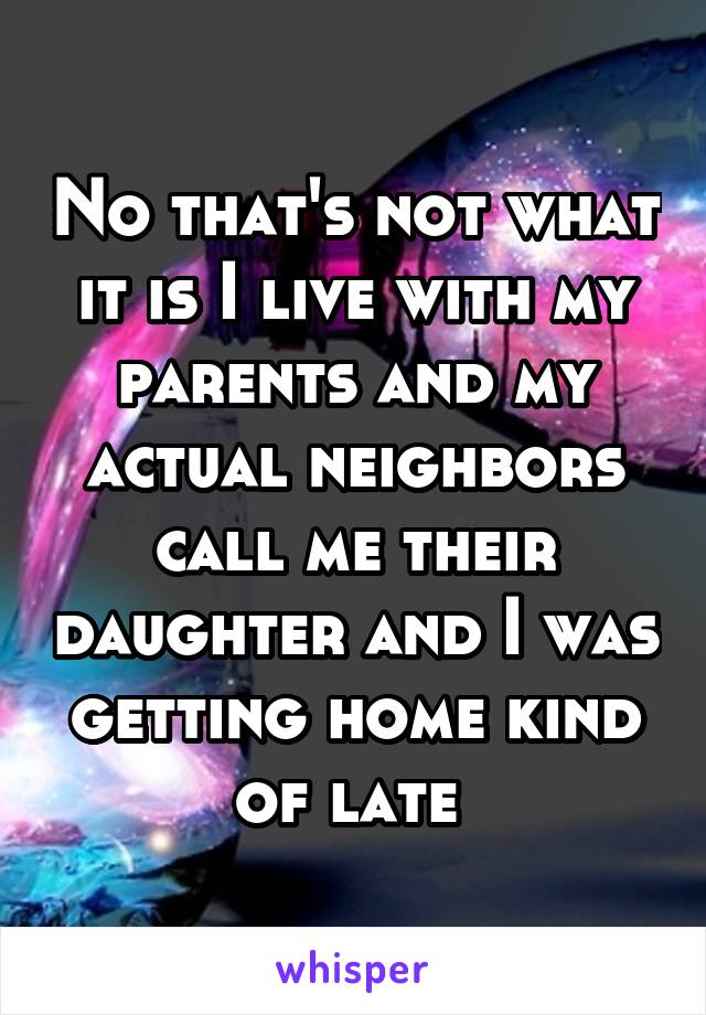 No that's not what it is I live with my parents and my actual neighbors call me their daughter and I was getting home kind of late 
