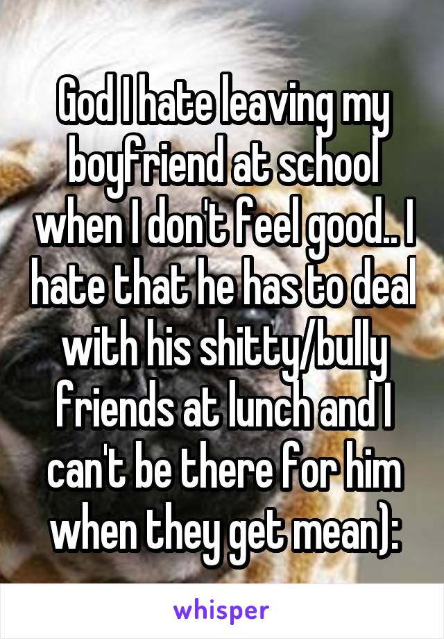 God I hate leaving my boyfriend at school when I don't feel good.. I hate that he has to deal with his shitty/bully friends at lunch and I can't be there for him when they get mean):