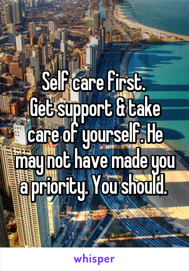 Self care first. 
Get support & take care of yourself. He may not have made you a priority. You should. 