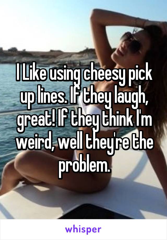 I Like using cheesy pick up lines. If they laugh, great! If they think I'm weird, well they're the problem.