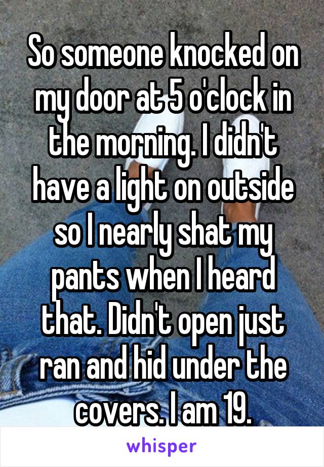 So someone knocked on my door at 5 o'clock in the morning. I didn't have a light on outside so I nearly shat my pants when I heard that. Didn't open just ran and hid under the covers. I am 19.