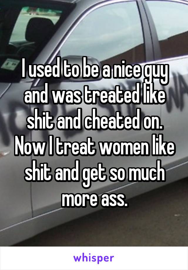 I used to be a nice guy and was treated like shit and cheated on. Now I treat women like shit and get so much more ass.