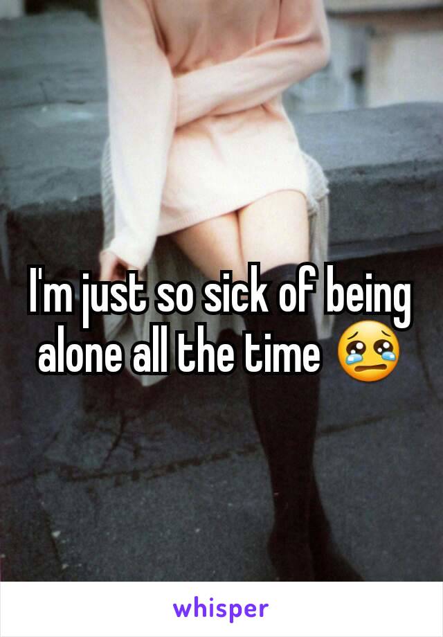 I'm just so sick of being alone all the time 😢