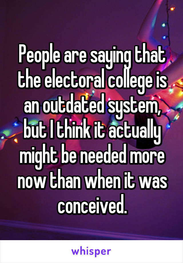 People are saying that the electoral college is an outdated system, but I think it actually might be needed more now than when it was conceived.