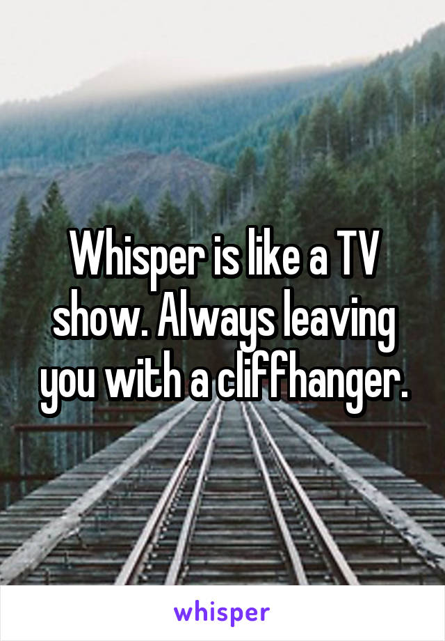 Whisper is like a TV show. Always leaving you with a cliffhanger.