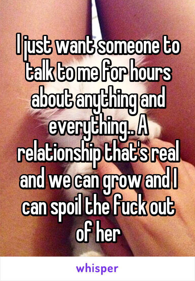 I just want someone to talk to me for hours about anything and everything.. A relationship that's real and we can grow and I can spoil the fuck out of her