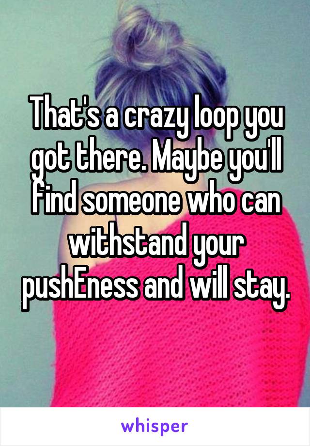 That's a crazy loop you got there. Maybe you'll find someone who can withstand your pushEness and will stay. 