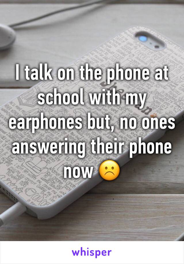 I talk on the phone at school with my earphones but, no ones answering their phone now ☹️