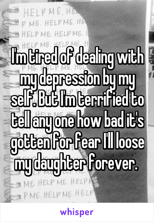 I'm tired of dealing with my depression by my self. But I'm terrified to tell any one how bad it's gotten for fear I'll loose my daughter forever. 