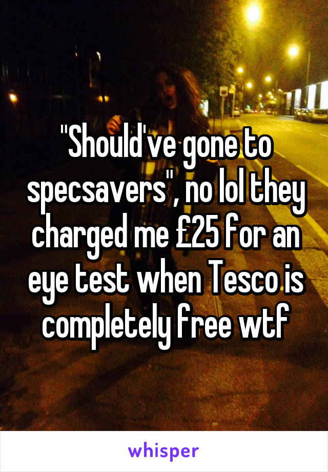 "Should've gone to specsavers", no lol they charged me £25 for an eye test when Tesco is completely free wtf