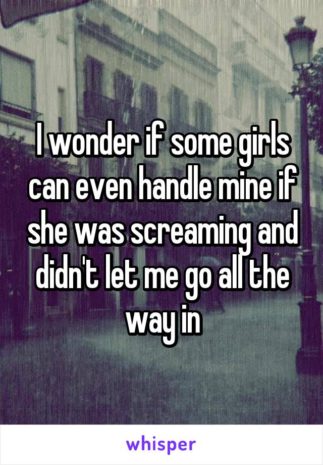 I wonder if some girls can even handle mine if she was screaming and didn't let me go all the way in