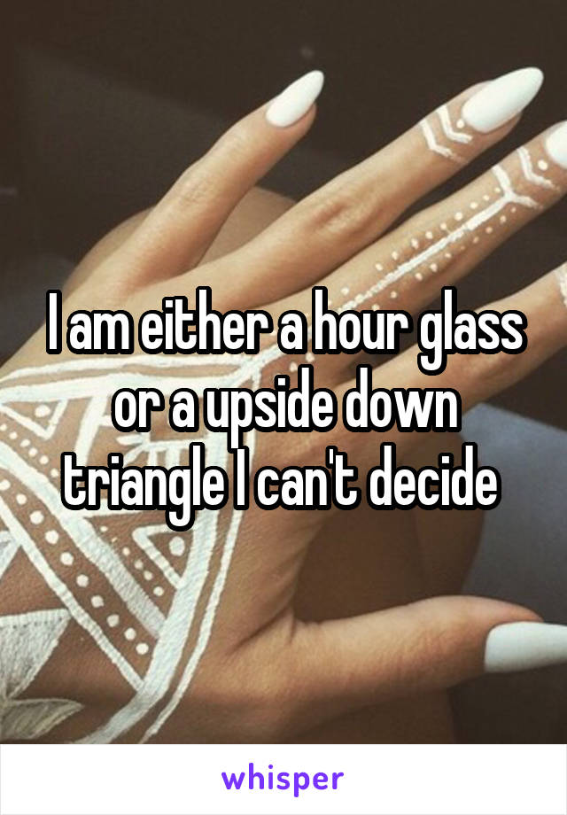 I am either a hour glass or a upside down triangle I can't decide 