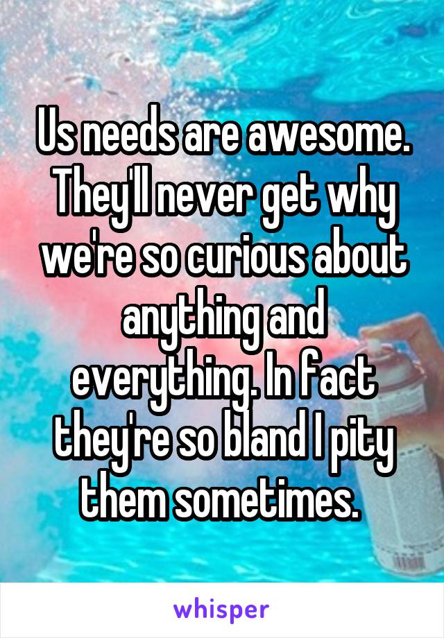 Us needs are awesome. They'll never get why we're so curious about anything and everything. In fact they're so bland I pity them sometimes. 