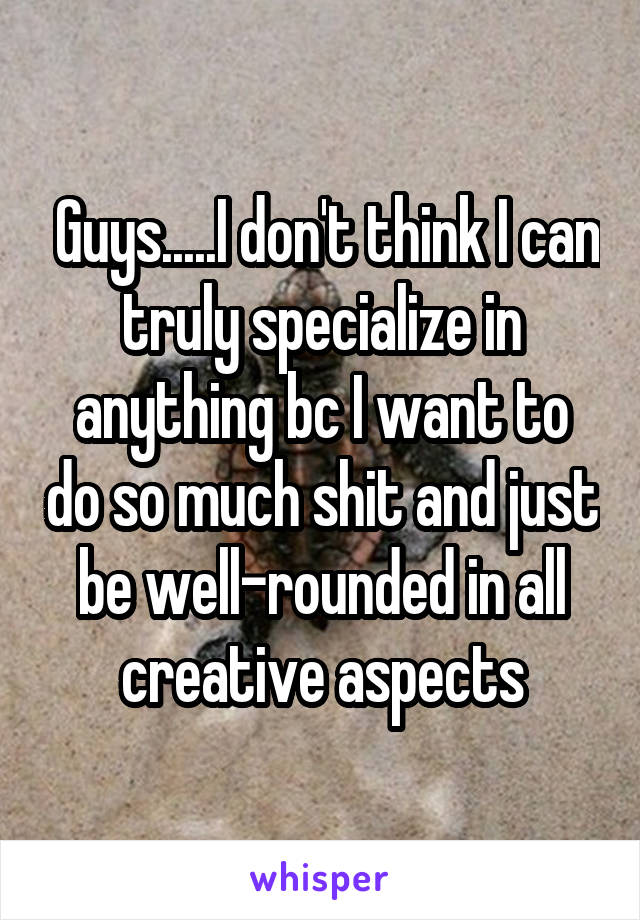  Guys.....I don't think I can truly specialize in anything bc I want to do so much shit and just be well-rounded in all creative aspects