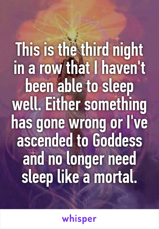 This is the third night in a row that I haven't been able to sleep well. Either something has gone wrong or I've ascended to Goddess and no longer need sleep like a mortal.