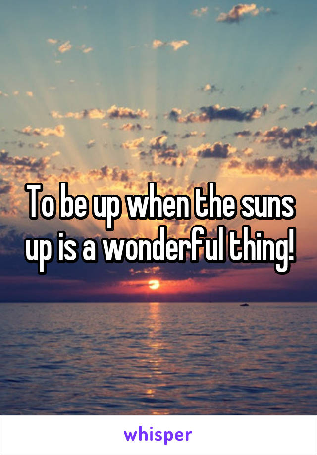 To be up when the suns up is a wonderful thing!