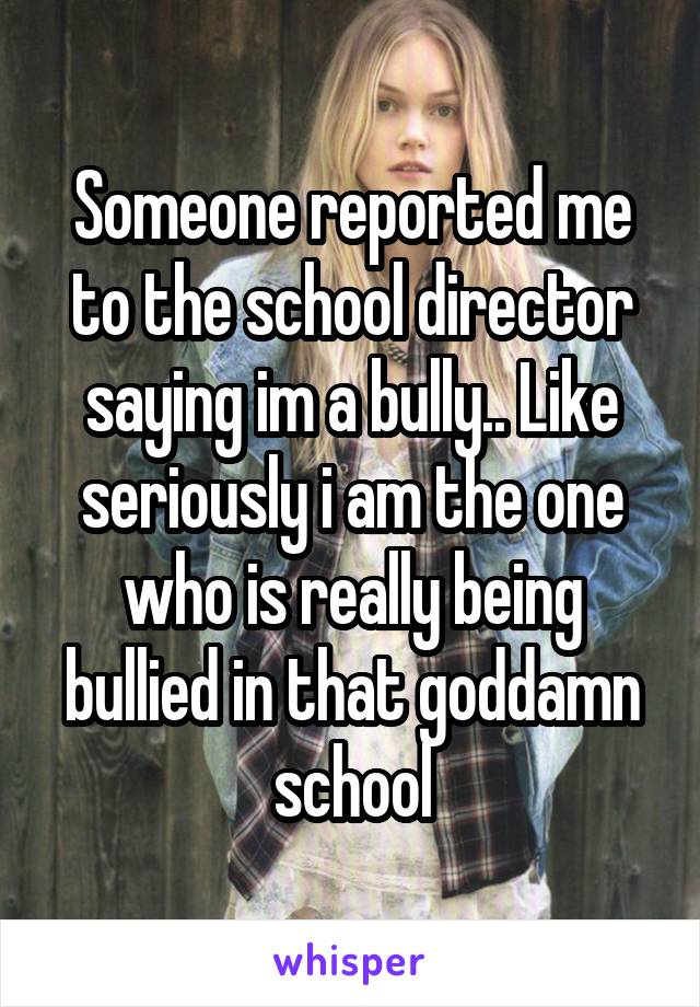 Someone reported me to the school director saying im a bully.. Like seriously i am the one who is really being bullied in that goddamn school