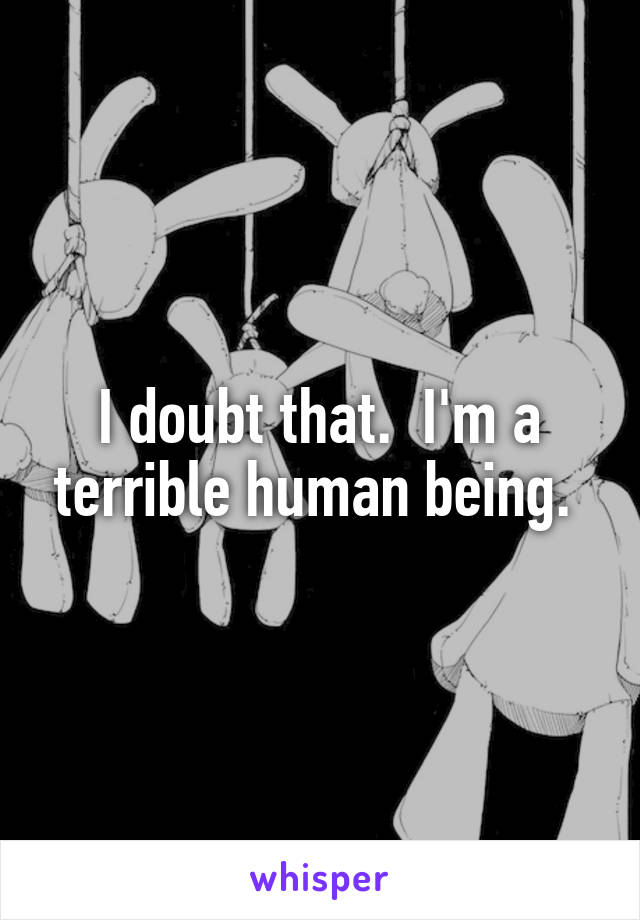 I doubt that.  I'm a terrible human being. 