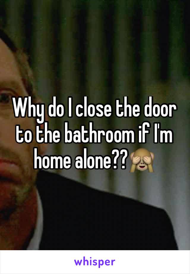 Why do I close the door to the bathroom if I'm home alone??🙈