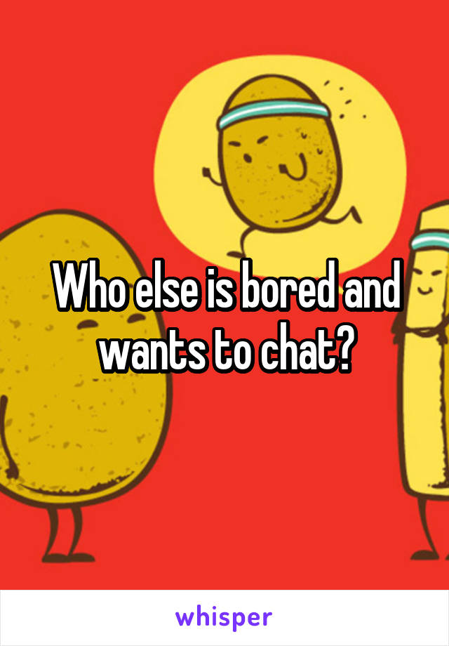 Who else is bored and wants to chat?