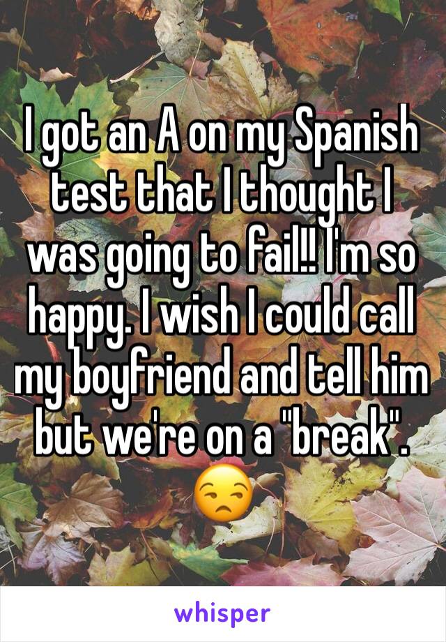 I got an A on my Spanish test that I thought I was going to fail!! I'm so happy. I wish I could call my boyfriend and tell him but we're on a "break". 😒