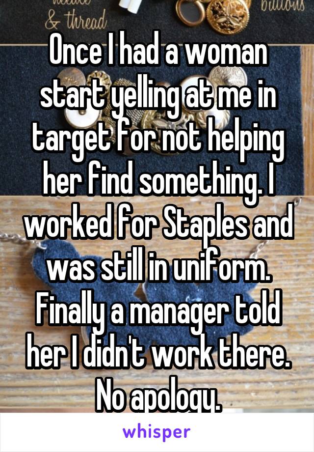 Once I had a woman start yelling at me in target for not helping her find something. I worked for Staples and was still in uniform. Finally a manager told her I didn't work there. No apology.
