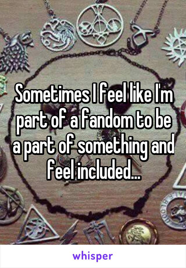 Sometimes I feel like I'm part of a fandom to be a part of something and feel included...