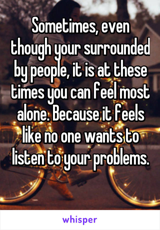 Sometimes, even though your surrounded by people, it is at these times you can feel most alone. Because it feels like no one wants to listen to your problems.

