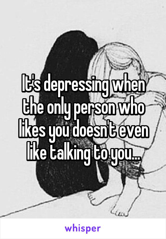 It's depressing when the only person who likes you doesn't even like talking to you...