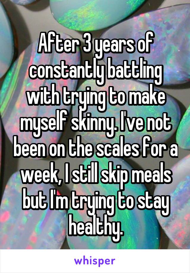 After 3 years of constantly battling with trying to make myself skinny. I've not been on the scales for a week, I still skip meals but I'm trying to stay healthy.