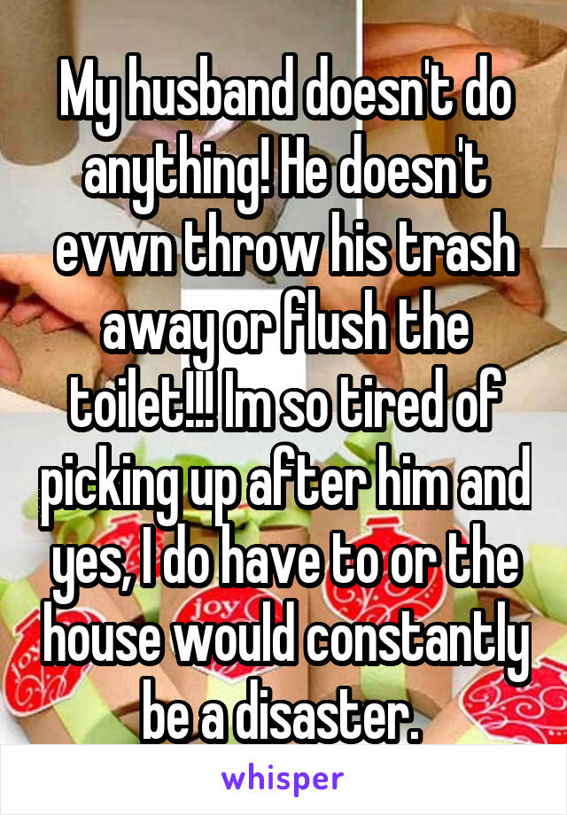 My husband doesn't do anything! He doesn't evwn throw his trash away or flush the toilet!!! Im so tired of picking up after him and yes, I do have to or the house would constantly be a disaster. 