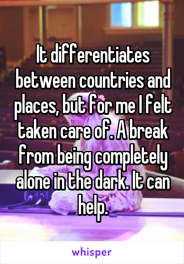 It differentiates between countries and places, but for me I felt taken care of. A break from being completely alone in the dark. It can help.