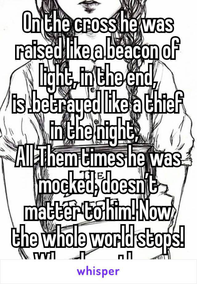 On the cross he was raised like a beacon of light, in the end, is .betrayed like a thief in the night, 
All Them times he was mocked, doesn’t matter to him! Now the whole world stops! When he gathers