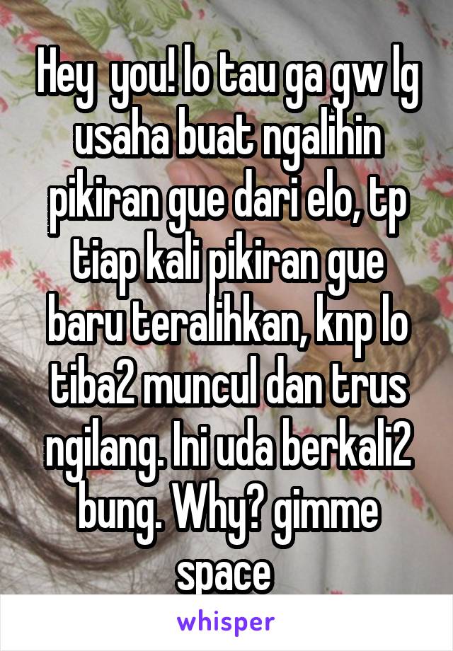 Hey  you! lo tau ga gw lg usaha buat ngalihin pikiran gue dari elo, tp tiap kali pikiran gue baru teralihkan, knp lo tiba2 muncul dan trus ngilang. Ini uda berkali2 bung. Why? gimme space 