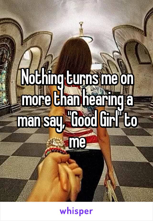 Nothing turns me on more than hearing a man say, "Good Girl" to me