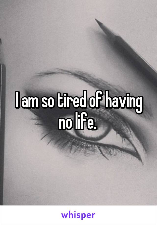 I am so tired of having no life. 