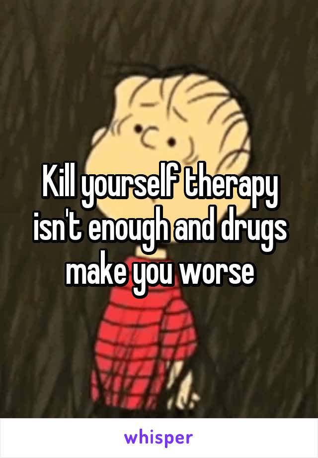 Kill yourself therapy isn't enough and drugs make you worse