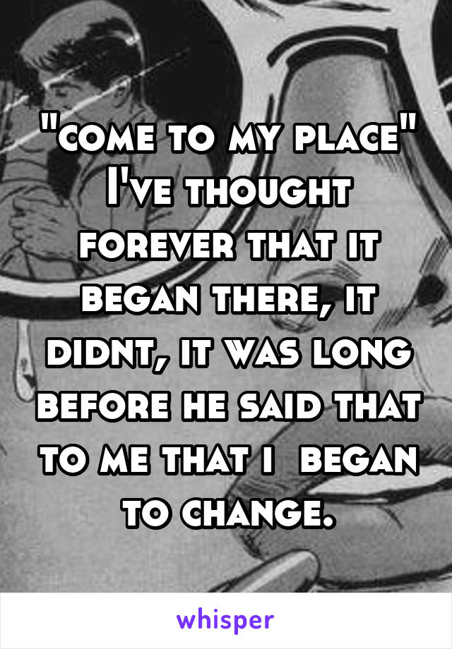 "come to my place" I've thought forever that it began there, it didnt, it was long before he said that to me that i  began to change.