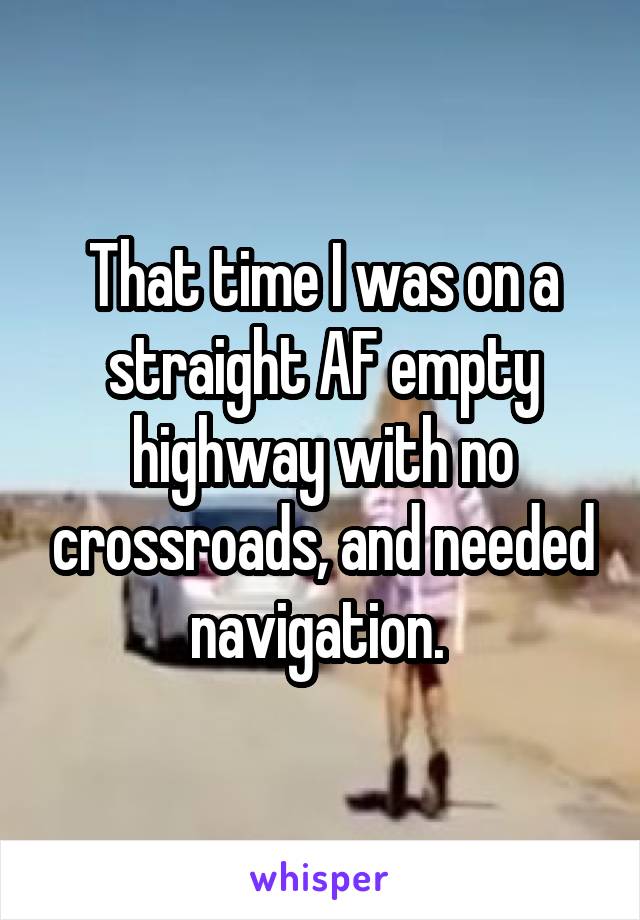 That time I was on a straight AF empty highway with no crossroads, and needed navigation. 