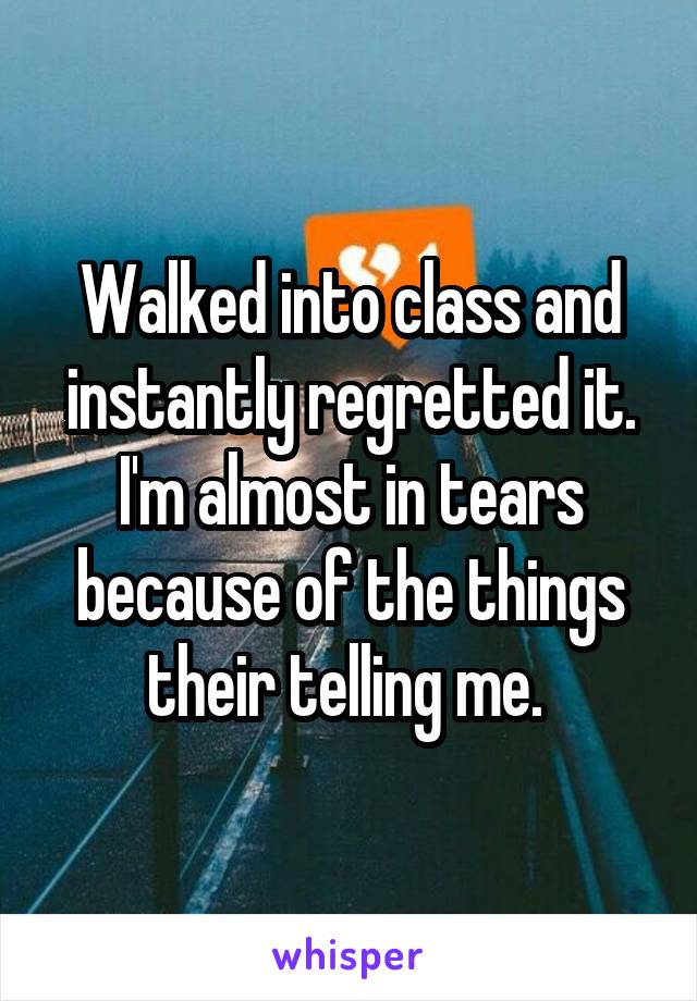 Walked into class and instantly regretted it. I'm almost in tears because of the things their telling me. 