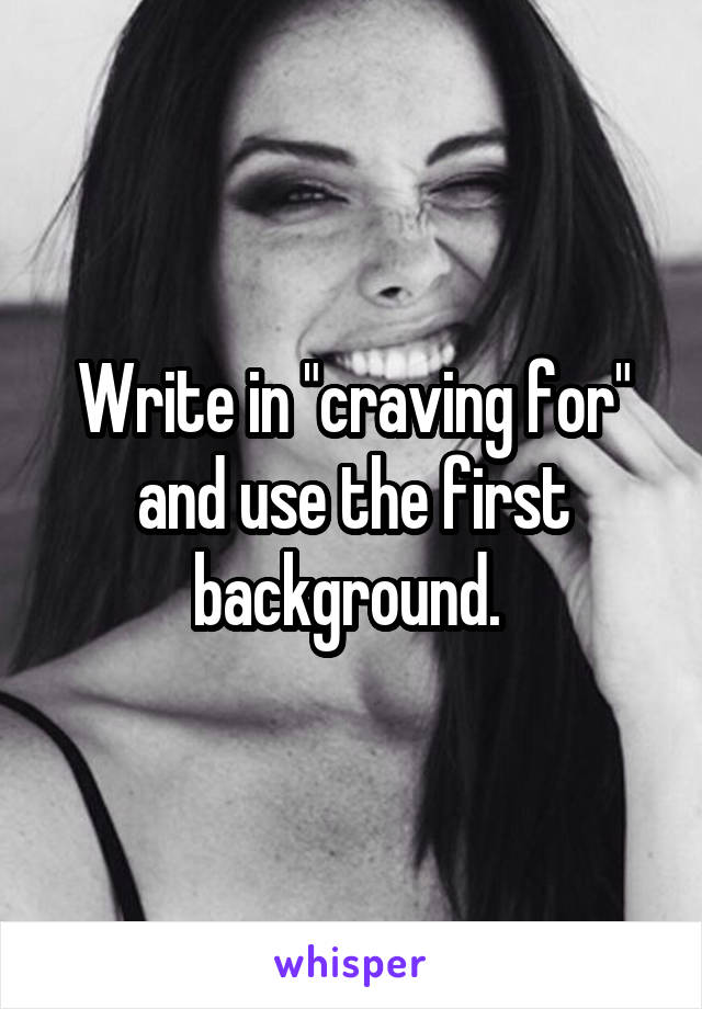 Write in "craving for" and use the first background. 